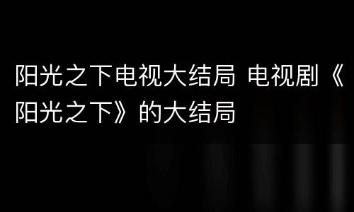 阳光之下电视大结局 电视剧《阳光之下》的大结局