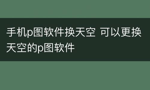 手机p图软件换天空 可以更换天空的p图软件
