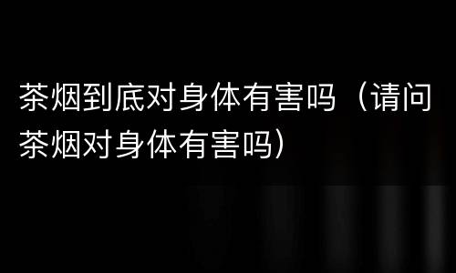 茶烟到底对身体有害吗（请问茶烟对身体有害吗）