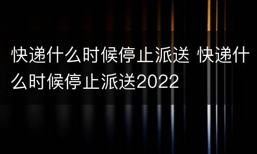 快递什么时候停止派送 快递什么时候停止派送2022
