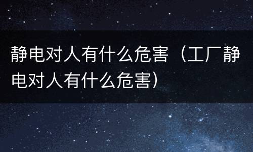 静电对人有什么危害（工厂静电对人有什么危害）