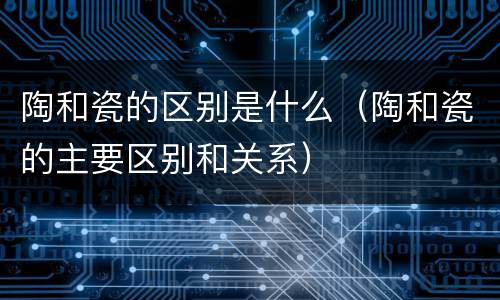 陶和瓷的区别是什么（陶和瓷的主要区别和关系）