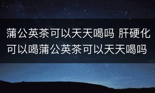 蒲公英茶可以天天喝吗 肝硬化可以喝蒲公英茶可以天天喝吗