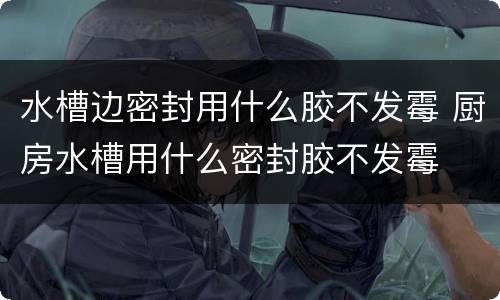 水槽边密封用什么胶不发霉 厨房水槽用什么密封胶不发霉