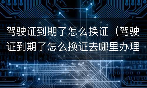 驾驶证到期了怎么换证（驾驶证到期了怎么换证去哪里办理）