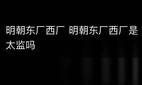 明朝东厂西厂 明朝东厂西厂是太监吗