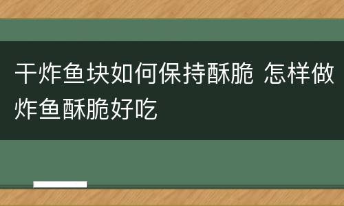 干炸鱼块如何保持酥脆 怎样做炸鱼酥脆好吃
