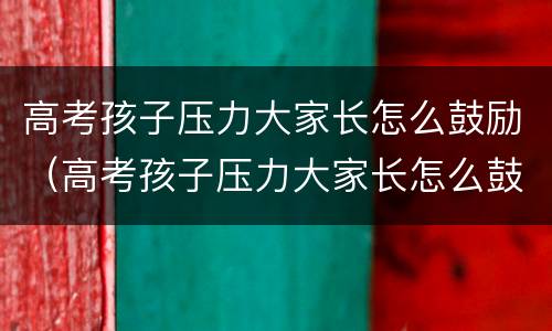 高考孩子压力大家长怎么鼓励（高考孩子压力大家长怎么鼓励他）