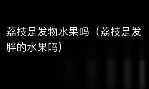 荔枝是发物水果吗（荔枝是发胖的水果吗）