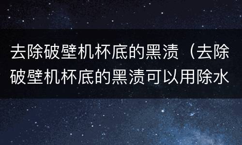 去除破壁机杯底的黑渍（去除破壁机杯底的黑渍可以用除水垢剂消除吗）