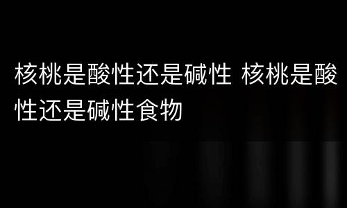 核桃是酸性还是碱性 核桃是酸性还是碱性食物