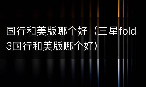 国行和美版哪个好（三星fold3国行和美版哪个好）