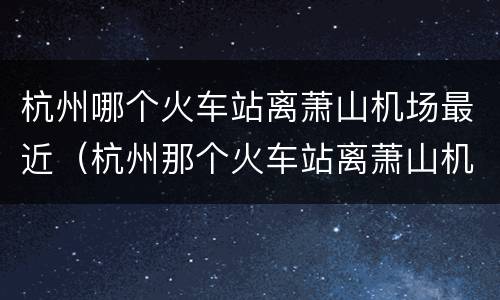 杭州哪个火车站离萧山机场最近（杭州那个火车站离萧山机场最近）