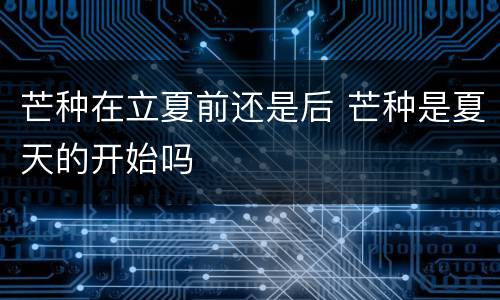 芒种在立夏前还是后 芒种是夏天的开始吗