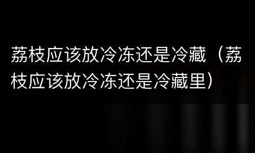 荔枝应该放冷冻还是冷藏（荔枝应该放冷冻还是冷藏里）