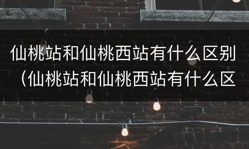 仙桃站和仙桃西站有什么区别（仙桃站和仙桃西站有什么区别吗）