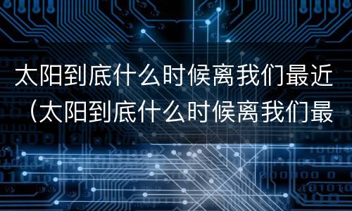 太阳到底什么时候离我们最近（太阳到底什么时候离我们最近呢）