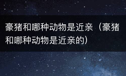 豪猪和哪种动物是近亲（豪猪和哪种动物是近亲的）