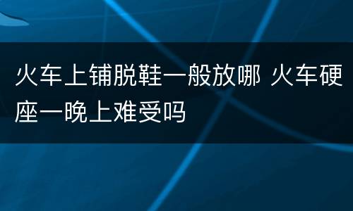 火车上铺脱鞋一般放哪 火车硬座一晚上难受吗