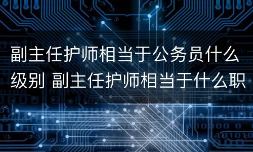 副主任护师相当于公务员什么级别 副主任护师相当于什么职称