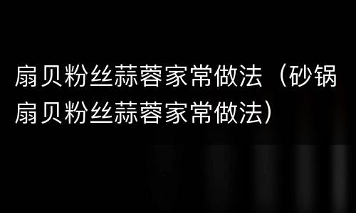 扇贝粉丝蒜蓉家常做法（砂锅扇贝粉丝蒜蓉家常做法）