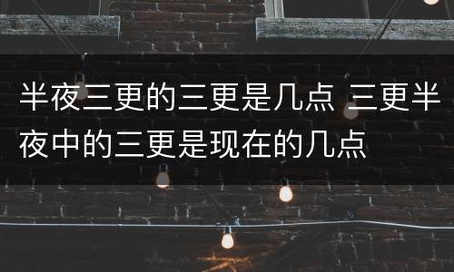 半夜三更的三更是几点 三更半夜中的三更是现在的几点