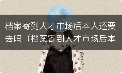 档案寄到人才市场后本人还要去吗（档案寄到人才市场后本人还要去吗要多久）
