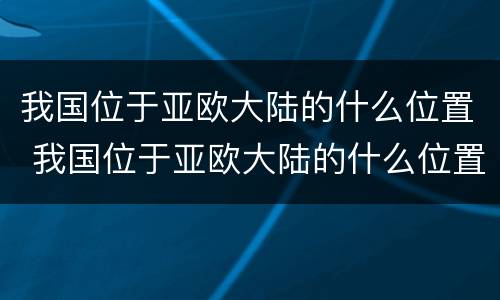 我国位于亚欧大陆的什么位置 我国位于亚欧大陆的什么位置东南还是东北