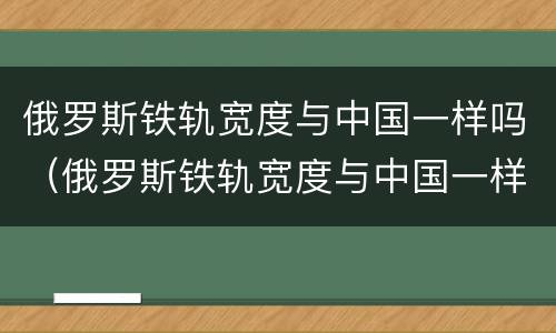 俄罗斯铁轨宽度与中国一样吗（俄罗斯铁轨宽度与中国一样吗知乎）