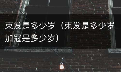 束发是多少岁（束发是多少岁加冠是多少岁）