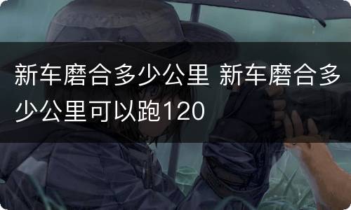 新车磨合多少公里 新车磨合多少公里可以跑120