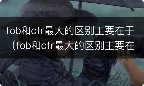 fob和cfr最大的区别主要在于（fob和cfr最大的区别主要在于 百度文库）
