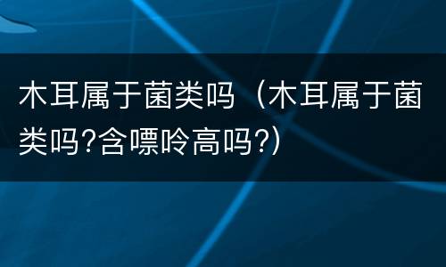 木耳属于菌类吗（木耳属于菌类吗?含嘌呤高吗?）