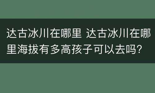 达古冰川在哪里 达古冰川在哪里海拔有多高孩子可以去吗?