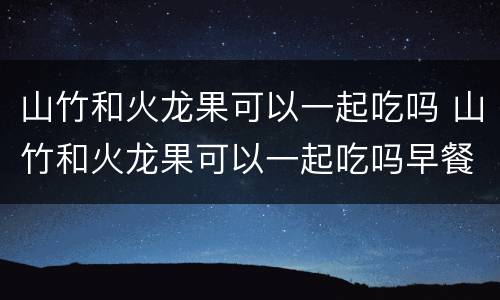 山竹和火龙果可以一起吃吗 山竹和火龙果可以一起吃吗早餐