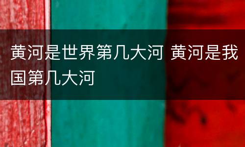 黄河是世界第几大河 黄河是我国第几大河