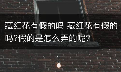 藏红花有假的吗 藏红花有假的吗?假的是怎么弄的呢?