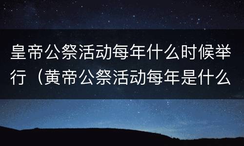 皇帝公祭活动每年什么时候举行（黄帝公祭活动每年是什么时候举行）