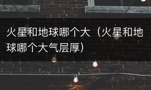 火星和地球哪个大（火星和地球哪个大气层厚）