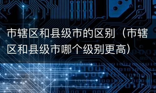 市辖区和县级市的区别（市辖区和县级市哪个级别更高）