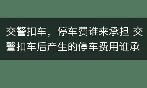 交警扣车，停车费谁来承担 交警扣车后产生的停车费用谁承担