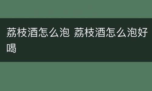 荔枝酒怎么泡 荔枝酒怎么泡好喝
