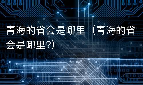 青海的省会是哪里（青海的省会是哪里?）