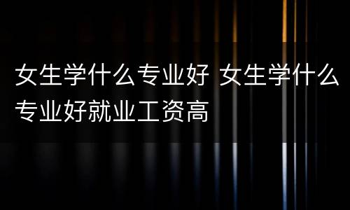女生学什么专业好 女生学什么专业好就业工资高