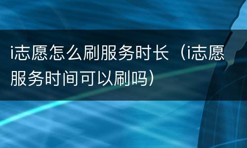 i志愿怎么刷服务时长（i志愿服务时间可以刷吗）
