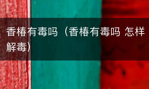 香椿有毒吗（香椿有毒吗 怎样解毒）