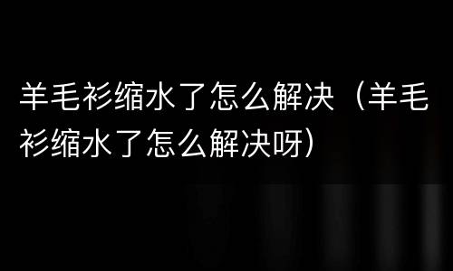 羊毛衫缩水了怎么解决（羊毛衫缩水了怎么解决呀）