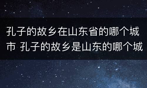 孔子的故乡在山东省的哪个城市 孔子的故乡是山东的哪个城市