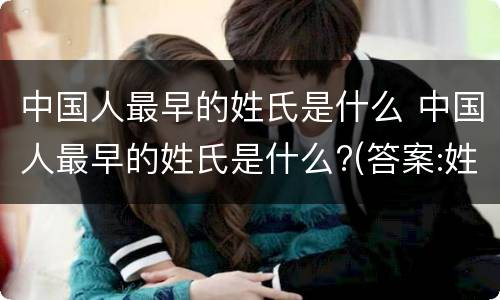 中国人最早的姓氏是什么 中国人最早的姓氏是什么?(答案:姓善