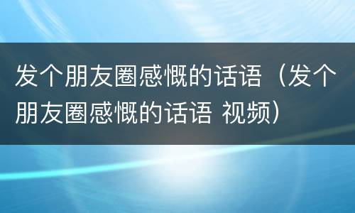 发个朋友圈感慨的话语（发个朋友圈感慨的话语 视频）